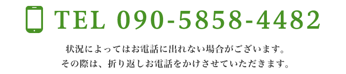 TEL: 090-5858-4482 状況によってはお電話に出れない場合がございます。その際は、折り返しお電話をかけさせていただきます。